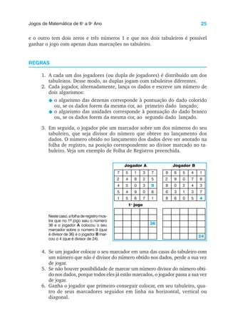 25
Jogos de Matemática de 6o
a 9o
Ano
e o outro tem dois zeros e três números 1 e que nos dois tabuleiros é possível
ganhar o jogo com apenas duas marcações no tabuleiro.
REGRAS
1. A cada um dos jogadores (ou dupla de jogadores) é distribuído um dos
tabuleiros. Desse modo, as duplas jogam com tabuleiros diferentes.
2. Cada jogador, alternadamente, lança os dados e escreve um número de
dois algarismos:
N o algarismo das dezenas corresponde à pontuação do dado colorido
ou, se os dados forem da mesma cor, ao primeiro dado lançado;
N o algarismo das unidades corresponde à pontuação do dado branco
ou, se os dados forem da mesma cor, ao segundo dado lançado.
3. Em seguida, o jogador põe um marcador sobre um dos números do seu
tabuleiro, que seja divisor do número que obteve no lançamento dos
dados. O número obtido no lançamento dos dados deve ser anotado na
folha de registro, na posição correspondente ao divisor marcado no ta-
buleiro. Veja um exemplo de Folha de Registros preenchida.
Nestecaso,afolhaderegistromos-
tra que no 1º jogo saiu o número
36 e o jogador A colocou o seu
marcador sobre o número 9 (que
é divisor de 36) e o jogador B mar-
cou o 4 (que é divisor de 24).
1o
jogo
Jogador A Jogador B
36
24
9
4
7
2
4
5
1
5
4
5
4
5
1
8
0
9
6
3
2
3
0
7
7
5
6
1
3
9
2
8
6
8
6
9
0
3
6
5
0
2
1
0
4
7
4
3
5
1
8
7
4. Se um jogador colocar o seu marcador em uma das casas do tabuleiro com
um número que não é divisor do número obtido nos dados, perde a sua vez
de jogar.
5. Se não houver possibilidade de marcar um número divisor do número obti-
do nos dados, porque todos eles já estão marcados, o jogador passa a sua vez
de jogar.
6. Ganha o jogador que primeiro conseguir colocar, em seu tabuleiro, qua-
tro de seus marcadores seguidos em linha na horizontal, vertical ou
diagonal.
 