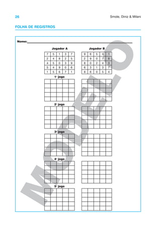 26 Smole, Diniz & Milani
M
O
D
E
L
O
Nome:___________________________________________________________________________
Jogador A Jogador B
1o
jogo
2o
jogo
3o
jogo
4o
jogo
5o
jogo
9
7
2
4
5
1
5
4
5
4
5
1
8
0
9
6
3
2
3
0
7
7
5
6
1
3
9
2
8
6
8
6
9
0
3
6
5
0
2
1
0
4
7
4
3
5
1
8
7
4
FOLHA DE REGISTROS
 