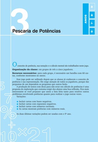 3
Pescaria de Potências
Oconceito de potência, sua notação e o cálculo mental são trabalhados neste jogo.
Organização da classe: em grupos de três a cinco jogadores.
Recursos necessários: para cada grupo, é necessário um baralho com 60 car-
tas, conforme mostramos no anexo.
Esse jogo pode ser utilizado depois que os alunos já conhecem o conceito de
potência e sua representação. Ele exige atenção de todos os jogadores, porque das
perguntas de um dependem as perguntas que outros farão.
A produção de textos com dicas para não errar em cálculo de potências é uma
proposta de exploração que costuma exigir dos alunos uma boa reflexão. Fica mais
interessante se você propuser que usem a lista feita tanto para resolver outros
problemas envolvendo potências quanto para realizar o jogo outras vezes.
Variações:
N Incluir cartas com bases negativas.
N Incluir cartas com expoentes negativos.
N Incluir cartas com números racionais.
N As cartas mostram potências com números reais.
As duas últimas variações podem ser usadas com o 9o
ano.
ANOS
6
o
7
o
8
o
9
o
 