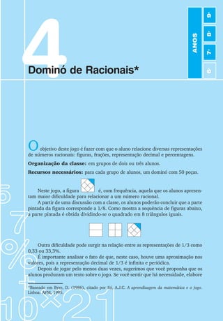 4
Dominó de Racionais*
Oobjetivo deste jogo é fazer com que o aluno relacione diversas representações
de números racionais: figuras, frações, representação decimal e percentagens.
Organização da classe: em grupos de dois ou três alunos.
Recursos necessários: para cada grupo de alunos, um dominó com 50 peças.
Neste jogo, a figura é, com frequência, aquela que os alunos apresen-
tam maior dificuldade para relacionar a um número racional.
A partir de uma discussão com a classe, os alunos poderão concluir que a parte
pintada da figura corresponde a 1/8. Como mostra a sequência de figuras abaixo,
a parte pintada é obtida dividindo-se o quadrado em 8 triângulos iguais.
Outra dificuldade pode surgir na relação entre as representações de 1/3 como
0,33 ou 33,3%.
É importante analisar o fato de que, neste caso, houve uma aproximação nos
valores, pois a representação decimal de 1/3 é infinita e periódica.
Depois de jogar pelo menos duas vezes, sugerimos que você proponha que os
alunos produzam um texto sobre o jogo. Se você sentir que há necessidade, elabore
*Baseado em Byre, D. (1986), citado por Sá, A.J.C. A aprendizagem da matemática e o jogo.
Lisboa: APM, 1995.
ANOS
6
o
7
o
8
o
9
o
 