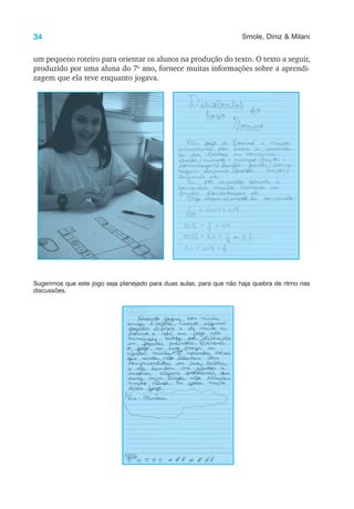 34 Smole, Diniz & Milani
um pequeno roteiro para orientar os alunos na produção do texto. O texto a seguir,
produzido por uma aluna do 7o
ano, fornece muitas informações sobre a aprendi-
zagem que ela teve enquanto jogava.
Sugerimos que este jogo seja planejado para duas aulas, para que não haja quebra de ritmo nas
discussões.
 
