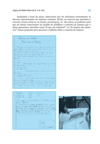 35
Jogos de Matemática de 6o
a 9o
Ano
Analisando o texto da aluna, observamos que ela relacionou corretamente as
diversas representações de números racionais. Porém, ao escrever que aprendeu a
converter muitos números em frações, percentagens, etc. deu pistas ao professor para
que ele fizesse intervenções no sentido de modificar o conceito de número que a
aluna apresentou. Questões como “O que são números?” ou “As frações são núme-
ros?” foram propostas para provocar a reflexão sobre o conceito de número.
 