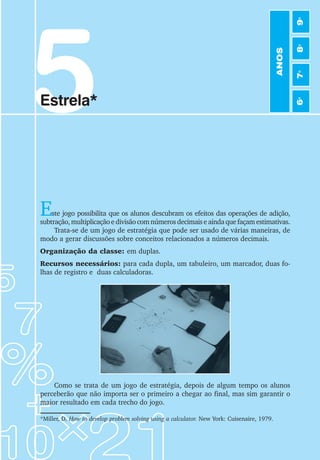5
Estrela*
Este jogo possibilita que os alunos descubram os efeitos das operações de adição,
subtração, multiplicação e divisão com números decimais e ainda que façam estimativas.
Trata-se de um jogo de estratégia que pode ser usado de várias maneiras, de
modo a gerar discussões sobre conceitos relacionados a números decimais.
Organização da classe: em duplas.
Recursos necessários: para cada dupla, um tabuleiro, um marcador, duas fo-
lhas de registro e duas calculadoras.
*Miller, D. How to develop problem solving using a calculator. New York: Cuisenaire, 1979.
Como se trata de um jogo de estratégia, depois de algum tempo os alunos
perceberão que não importa ser o primeiro a chegar ao final, mas sim garantir o
maior resultado em cada trecho do jogo.
ANOS
6
o
7
o
8
o
9
o
 