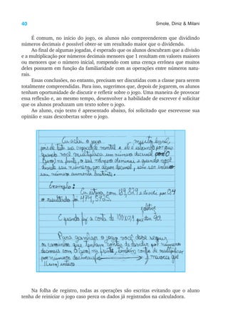 40 Smole, Diniz & Milani
É comum, no início do jogo, os alunos não compreenderem que dividindo
números decimais é possível obter-se um resultado maior que o dividendo.
Ao final de algumas jogadas, é esperado que os alunos descubram que a divisão
e a multiplicação por números decimais menores que 1 resultam em valores maiores
ou menores que o número inicial, rompendo com uma crença errônea que muitos
deles possuem em função da familiaridade com as operações entre números natu-
rais.
Essas conclusões, no entanto, precisam ser discutidas com a classe para serem
totalmente compreendidas. Para isso, sugerimos que, depois de jogarem, os alunos
tenham oportunidade de discutir e refletir sobre o jogo. Uma maneira de provocar
essa reflexão e, ao mesmo tempo, desenvolver a habilidade de escrever é solicitar
que os alunos produzam um texto sobre o jogo.
Ao aluno, cujo texto é apresentado abaixo, foi solicitado que escrevesse sua
opinião e suas descobertas sobre o jogo.
Na folha de registro, todas as operações são escritas evitando que o aluno
tenha de reiniciar o jogo caso perca os dados já registrados na calculadora.
 