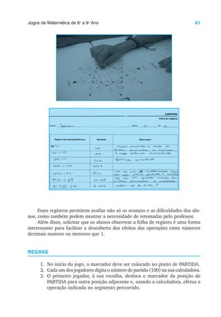 41
Jogos de Matemática de 6o
a 9o
Ano
Esses registros permitem avaliar não só os avanços e as dificuldades dos alu-
nos, como também podem mostrar a necessidade de retomadas pelo professor.
Além disso, solicitar que os alunos observem a folha de registro é uma forma
interessante para facilitar a descoberta dos efeitos das operações entre números
decimais maiores ou menores que 1.
REGRAS
1. No início do jogo, o marcador deve ser colocado no ponto de PARTIDA.
2. Cada um dos jogadores digita o número de partida (100) na sua calculadora.
3. O primeiro jogador, à sua escolha, desloca o marcador da posição de
PARTIDA para outra posição adjacente e, usando a calculadora, efetua a
operação indicada no segmento percorrido.
 
