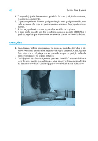 42 Smole, Diniz & Milani
4. O segundo jogador faz o mesmo, partindo da nova posição do marcador,
e assim sucessivamente.
5. O percurso pode ser feito em qualquer direção e em qualquer sentido, mas
cada segmento não pode ser percorrido duas vezes em duas jogadas conse-
cutivas.
6. Todas as jogadas devem ser registradas na folha de registros.
7. O jogo acaba quando um dos jogadores alcança a posição CHEGADA e
ganha o jogador que tiver o maior número de pontos na sua calculadora.
VARIAÇÕES
1. Cada jogador coloca um marcador no ponto de partida e introduz o nú-
mero 100 na sua calculadora, seguindo as regras descritas. Cada jogador
determina o seu próprio percurso, partindo sempre da posição indicada
pelo seu marcador na jogada anterior.
2. Cada jogador escolhe e traça o seu percurso “colorido” antes de iniciar o
jogo. Depois, usando a calculadora, efetua as operações correspondentes
ao percurso escolhido. Ganha o jogador que obtiver maior pontuação.
 