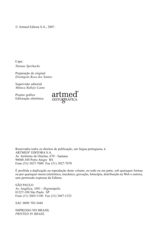 © Artmed Editora S.A., 2007.
Capa:
Tatiana Sperhacke
Preparação do original
Elisângela Rosa dos Santos
Supervisão editorial
Mônica Ballejo Canto
Projeto gráfico
Editoração eletrônica
Reservados todos os direitos de publicação, em língua portuguesa, à
ARTMED®
EDITORA S.A.
Av. Jerônimo de Ornelas, 670 - Santana
90040-340 Porto Alegre RS
Fone (51) 3027-7000 Fax (51) 3027-7070
É proibida a duplicação ou reprodução deste volume, no todo ou em parte, sob quaisquer formas
ou por quaisquer meios (eletrônico, mecânico, gravação, fotocópia, distribuição na Web e outros),
sem permissão expressa da Editora.
SÃO PAULO
Av. Angélica, 1091 - Higienópolis
01227-100 São Paulo SP
Fone (11) 3665-1100 Fax (11) 3667-1333
SAC 0800 703-3444
IMPRESSO NO BRASIL
PRINTED IN BRAZIL
 