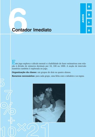 45
Jogos de Matemática de 6o
a 9o
Ano
6
Contador Imediato
Este jogo explora o cálculo mental e a habilidade de fazer estimativas com rela-
ção à divisão de números decimais por 10, 100 ou 1000. A noção de intervalo
numérico também é explorada no jogo.
Organização da classe: em grupos de dois ou quatro alunos.
Recursos necessários: para cada grupo, uma ficha com o tabuleiro e as regras.
ANOS
6
o
7
o
8
o
9
o
 