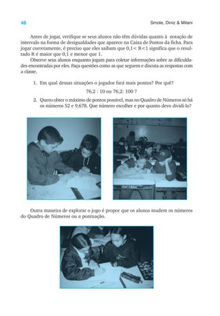 46 Smole, Diniz & Milani
Antes de jogar, verifique se seus alunos não têm dúvidas quanto à notação de
intervalo na forma de desigualdades que aparece na Caixa de Pontos da ficha. Para
jogar corretamente, é preciso que eles saibam que 0,1< R<1 significa que o resul-
tado R é maior que 0,1 e menor que 1.
Observe seus alunos enquanto jogam para coletar informações sobre as dificulda-
des encontradas por eles. Faça questões como as que seguem e discuta as respostas com
a classe.
1. Em qual dessas situações o jogador fará mais pontos? Por quê?
76,2 : 10 ou 76,2: 100 ?
2. Quero obter o máximo de pontos possível, mas no Quadro de Números só há
os números 52 e 9,678. Que número escolher e por quanto devo dividi-lo?
Outra maneira de explorar o jogo é propor que os alunos mudem os números
do Quadro de Números ou a pontuação.
 