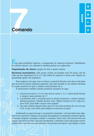 7
Comando
Este jogo possibilita explorar a comparação de números decimais. Habilidades
de cálculo mental e de estimativa também podem ser exploradas.
Organização da classe: grupos de dois a quatro alunos.
Recursos necessários: cada grupo recebe um baralho com 30 cartas, três de
cada um dos algarismos de 0 a 9, uma folha de registros e cartas com vírgula em
quantidade igual à de jogadores.
Para explorar este jogo com os alunos, é possível discutir com eles as decisões
que tiveram de tomar enquanto jogavam, tais como decidir se um número decimal
é o maior possível ou qual o número mais próximo de 3.
É interessante também simular possíveis situações de jogo:
1. Luís tem as cartas 1, 3 e 0 e Ana tem as cartas 1, 3 e 1. Quem pode formar
o número mais próximo de 1?
2. A professora deu o comando para os alunos formarem o menor número
decimal possível. Cláudia formou 0,01, Wilson formou 0,10 e Olga for-
mou 0,02. Qual deles venceu essa rodada?
3. Em uma rodada, Raquel disse que 8,75 era mais próximo de zero do que
9,75. O que você diria para Raquel se estivesse no jogo?
Analisando as regras de jogo e os possíveis comandos, você perceberá que algu-
mas vezes é possível o empate, ou porque dois jogadores conseguiram números iguais,
ou porque ninguém conseguiu realizar o comando. Nesse caso, não está previsto nas
regras o que deve ser feito, mas isso é proposital. A intenção é que cada grupo resolva
localmente o que fará em uma situação não prevista nas regras e que depois a classe
ANOS
6
o
7
o
8
o
9
o
 