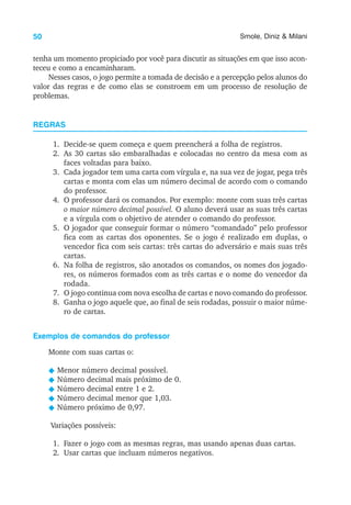 50 Smole, Diniz & Milani
tenha um momento propiciado por você para discutir as situações em que isso acon-
teceu e como a encaminharam.
Nesses casos, o jogo permite a tomada de decisão e a percepção pelos alunos do
valor das regras e de como elas se constroem em um processo de resolução de
problemas.
REGRAS
1. Decide-se quem começa e quem preencherá a folha de registros.
2. As 30 cartas são embaralhadas e colocadas no centro da mesa com as
faces voltadas para baixo.
3. Cada jogador tem uma carta com vírgula e, na sua vez de jogar, pega três
cartas e monta com elas um número decimal de acordo com o comando
do professor.
4. O professor dará os comandos. Por exemplo: monte com suas três cartas
o maior número decimal possível. O aluno deverá usar as suas três cartas
e a vírgula com o objetivo de atender o comando do professor.
5. O jogador que conseguir formar o número “comandado” pelo professor
fica com as cartas dos oponentes. Se o jogo é realizado em duplas, o
vencedor fica com seis cartas: três cartas do adversário e mais suas três
cartas.
6. Na folha de registros, são anotados os comandos, os nomes dos jogado-
res, os números formados com as três cartas e o nome do vencedor da
rodada.
7. O jogo continua com nova escolha de cartas e novo comando do professor.
8. Ganha o jogo aquele que, ao final de seis rodadas, possuir o maior núme-
ro de cartas.
Exemplos de comandos do professor
Monte com suas cartas o:
N Menor número decimal possível.
N Número decimal mais próximo de 0.
N Número decimal entre 1 e 2.
N Número decimal menor que 1,03.
N Número próximo de 0,97.
Variações possíveis:
1. Fazer o jogo com as mesmas regras, mas usando apenas duas cartas.
2. Usar cartas que incluam números negativos.
 