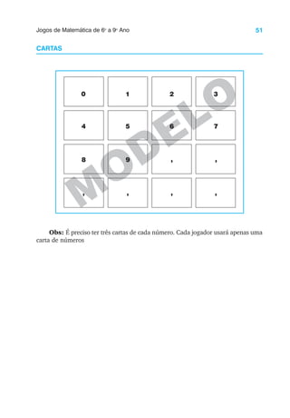 51
Jogos de Matemática de 6o
a 9o
Ano
M
ODELO
CARTAS
0 1 2 3
4 5 6 7
8 9 , ,
, , , ,
Obs: É preciso ter três cartas de cada número. Cada jogador usará apenas uma
carta de números
 