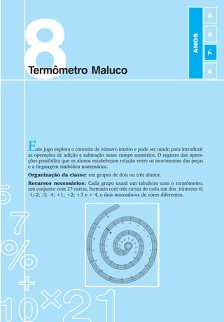 53
Jogos de Matemática de 6o
a 9o
Ano
8
Termômetro Maluco
Este jogo explora o conceito de número inteiro e pode ser usado para introduzir
as operações de adição e subtração nesse campo numérico. O registro das opera-
ções possibilita que os alunos estabeleçam relação entre os movimentos das peças
e a linguagem simbólica matemática.
Organização da classe: em grupos de dois ou três alunos.
Recursos necessários: Cada grupo usará um tabuleiro com o termômetro,
um conjunto com 27 cartas, formado com três cartas de cada um dos números 0;
-1;-2; -3; -4; +1; +2; +3 e + 4, e dois marcadores de cores diferentes.
1
-1
0
2
3
4
5
6
7
8
9
1
0
1
1
1
2
13
1
4
15
16
17
18
19
20
-2
-3
-4
-5
-11
-
1
2
-6
-7
-
8
-
9
-1
0
-
1
3
-14
-15
-16
-17
-18
-19
-2
0
ANOS
6
o
7
o
8
o
9
o
 