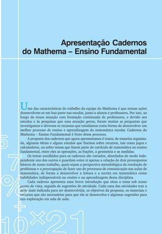Apresentação Cadernos
do Mathema – Ensino Fundamental
Uma das características do trabalho da equipe do Mathema é que nossas ações
desenvolvem-se em boa parte nas escolas, junto a alunos e professores. Por isso, ao
longo da nossa atuação com formação continuada de professores, e devido aos
estudos e às pesquisas que essa atuação gerou, foram muitas as perguntas que
investigamos e diversos os recursos que estudamos como forma de desenvolver um
melhor processo de ensino e aprendizagem da matemática escolar. Cadernos do
Mathema – Ensino Fundamental é fruto desse processo.
A proposta dos cadernos que agora apresentamos é trazer, de maneira organiza-
da, algumas ideias e alguns estudos que fizemos sobre recursos, tais como jogos e
calculadoras, ou sobre temas que fazem parte do currículo de matemática no ensino
fundamental, entre eles as operações, as frações, a geometria e as medidas.
Os temas escolhidos para os cadernos são variados, abordados de modo inde-
pendente uns dos outros e guardam entre si apenas a relação de dois pressupostos
básicos de nosso trabalho, quais sejam a perspectiva metodológica da resolução de
problemas e a preocupação de fazer uso de processos de comunicação nas aulas de
matemática, de forma a desenvolver a leitura e a escrita em matemática como
habilidades indispensáveis no ensino e na aprendizagem dessa disciplina.
Cada caderno apresenta uma breve introdução que situa o tema sob nosso
ponto de vista, seguida de sugestões de atividade. Cada uma das atividades traz a
série mais indicada para ser desenvolvida, os objetivos da proposta, os materiais e
recursos que são necessários para que ela se desenvolva e algumas sugestões para
sua exploração em sala de aula.
 