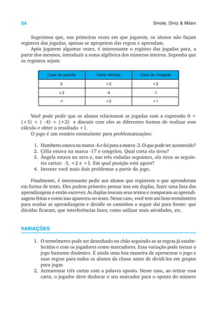 54 Smole, Diniz & Milani
Sugerimos que, nas primeiras vezes em que jogarem, os alunos não façam
registros das jogadas, apenas se apropriem das regras e aprendam.
Após jogarem algumas vezes, é interessante o registro das jogadas para, a
partir dos mesmos, introduzir a soma algébrica dos números inteiros. Suponha que
os registros sejam:
0
Casa de partida Carta retirada Casa de chegada
+3 +3
+3
-1
-4
+2
-1
+1
Você pode pedir que os alunos relacionem as jogadas com a expressão 0 +
(+3) + ( -4) + (+2) e discutir com eles as diferentes formas de realizar esse
cálculo e obter o resultado +1.
O jogo é um cenário estimulante para problematizações:
1. Humbertoestavanamarca -6efoiparaamarca-2.Oquepodeter acontecido?
2. Célia estava na marca -17 e congelou. Qual carta ela tirou?
3. Ângela estava no zero e, nas três rodadas seguintes, ela tirou as seguin-
tes cartas: -3, +2 e +1. Em qual posição está agora?
4. Invente você mais dois problemas a partir do jogo.
Finalmente, é interessante pedir aos alunos que registrem o que aprenderam
em forma de texto. Eles podem primeiro pensar isso em duplas, fazer uma lista das
aprendizagens e então escrever. As duplas trocam seus textos e comparam as aprendi-
zagens feitas e como isso apareceu no texto. Nesse caso, você tem um bom termômetro
para avaliar as aprendizagens e decidir os caminhos a seguir daí para frente: que
dúvidas ficaram, que interferências fazer, como utilizar mais atividades, etc.
VARIAÇÕES
1. O termômetro pode ser desenhado no chão seguindo-se as regras já estabe-
lecidas e com os jogadores como marcadores. Essa variação pode tornar o
jogo bastante dinâmico. É ainda uma boa maneira de apresentar o jogo e
suas regras para todos os alunos da classe antes de dividi-los em grupos
para jogar.
2. Acrescentar três cartas com a palavra oposto. Nesse caso, ao retirar essa
carta, o jogador deve deslocar o seu marcador para o oposto do número
 