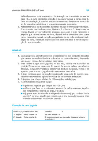 55
Jogos de Matemática de 6o
a 9o
Ano
indicado na casa onde se encontra. Por exemplo: se o marcador estiver na
casa +5, e a carta oposto for retirada, o marcador deverá ir para a casa -5.
Com essa variação, é possível introduzir o conceito de oposto e associá-lo
ao de um número inteiro e o seu oposto na reta numerada.
3. Acrescentar duas ou mais cartas, inserindo no jogo a operação potenciação.
Por exemplo, inserir duas cartas, Potência 2 e Potência 3. Nesse caso, as
regras devem ser parcialmente alteradas para que o jogo funcione: o
jogador que retirar a carta Potência, deverá retirar do monte uma outra
carta, cujo número será elevado ao quadrado ou ao cubo conforme indi-
cação da carta, e efetuar a operação com esse resultado a partir da posi-
ção do seu marcador.
REGRAS
1. Cada grupo usa um tabuleiro com o termômetro e um conjunto de cartas
que devem ser embaralhadas e colocadas no centro da mesa, formando
um monte, com as faces voltadas para baixo.
2. Para iniciar o jogo, cada jogador, na sua vez, coloca seu marcador na
posição Zero e retira uma carta do monte. Se a carta indicar um número
positivo, o jogador avança; se indicar um número negativo, recua e, se
apontar para o zero, o jogador não move o seu marcador .
3. O jogo continua, com os jogadores retirando uma carta do monte e rea-
lizando o movimento a partir do valor da casa do seu marcador.
4. O jogador que chegar abaixo de -20 congela e sai do jogo.
5. Há três formas de ganhar o jogo:
N o primeiro jogador que chegar em +20 , ou
N o último que ficar no termômetro, no caso de todos os outros jogado-
res congelarem e saírem do jogo, ou ainda
N o jogador que, terminado o tempo destinado ao jogo, estiver “mais
quente”, ou seja, aquele que estiver com o seu marcador na casa com
o maior número em relação aos demais.
Exemplo de uma jogada
Início do jogo marcador no zero Começo 0
1ª Jogada Retira a carta +3. Vai para a casa +3.
2ª Jogada Retira a carta -4 . O jogador recua o seu marcador 4 casas e vai para
a posição -1.
 