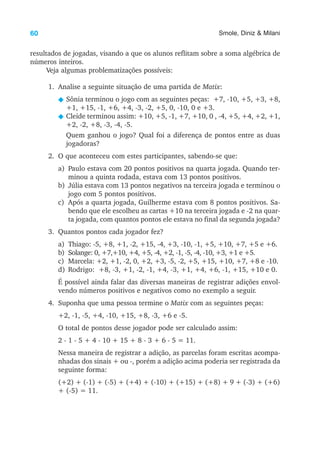 60 Smole, Diniz & Milani
resultados de jogadas, visando a que os alunos reflitam sobre a soma algébrica de
números inteiros.
Veja algumas problematizações possíveis:
1. Analise a seguinte situação de uma partida de Matix:
N Sônia terminou o jogo com as seguintes peças: +7, -10, +5, +3, +8,
+1, +15, -1, +6, +4, -3, -2, +5, 0, -10, 0 e +3.
N Cleide terminou assim: +10, +5, -1, +7, +10, 0 , -4, +5, +4, +2, +1,
+2, -2, +8, -3, -4, -5.
Quem ganhou o jogo? Qual foi a diferença de pontos entre as duas
jogadoras?
2. O que aconteceu com estes participantes, sabendo-se que:
a) Paulo estava com 20 pontos positivos na quarta jogada. Quando ter-
minou a quinta rodada, estava com 13 pontos positivos.
b) Júlia estava com 13 pontos negativos na terceira jogada e terminou o
jogo com 5 pontos positivos.
c) Após a quarta jogada, Guilherme estava com 8 pontos positivos. Sa-
bendo que ele escolheu as cartas +10 na terceira jogada e -2 na quar-
ta jogada, com quantos pontos ele estava no final da segunda jogada?
3. Quantos pontos cada jogador fez?
a) Thiago: -5, +8, +1, -2, +15, -4, +3, -10, -1, +5, +10, +7, +5 e +6.
b) Solange: 0, +7,+10, +4, +5, -4, +2, -1, -5, -4, -10, +3, +1 e +5.
c) Marcela: +2, +1, -2, 0, +2, +3, -5, -2, +5, +15, +10, +7, +8 e -10.
d) Rodrigo: +8, -3, +1, -2, -1, +4, -3, +1, +4, +6, -1, +15, +10 e 0.
É possível ainda falar das diversas maneiras de registrar adições envol-
vendo números positivos e negativos como no exemplo a seguir.
4. Suponha que uma pessoa termine o Matix com as seguintes peças:
+2, -1, -5, +4, -10, +15, +8, -3, +6 e -5.
O total de pontos desse jogador pode ser calculado assim:
2 - 1 - 5 + 4 - 10 + 15 + 8 - 3 + 6 - 5 = 11.
Nessa maneira de registrar a adição, as parcelas foram escritas acompa-
nhadas dos sinais + ou -, porém a adição acima poderia ser registrada da
seguinte forma:
(+2) + (-1) + (-5) + (+4) + (-10) + (+15) + (+8) + 9 + (-3) + (+6)
+ (-5) = 11.
 