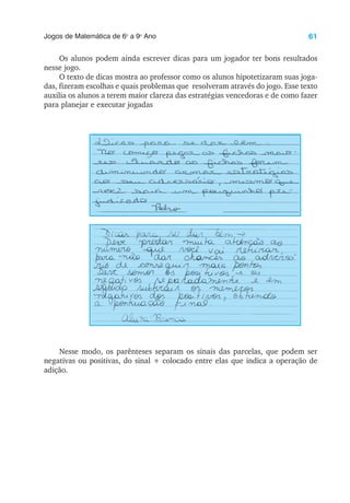 61
Jogos de Matemática de 6o
a 9o
Ano
Os alunos podem ainda escrever dicas para um jogador ter bons resultados
nesse jogo.
O texto de dicas mostra ao professor como os alunos hipotetizaram suas joga-
das, fizeram escolhas e quais problemas que resolveram através do jogo. Esse texto
auxilia os alunos a terem maior clareza das estratégias vencedoras e de como fazer
para planejar e executar jogadas
Nesse modo, os parênteses separam os sinais das parcelas, que podem ser
negativas ou positivas, do sinal + colocado entre elas que indica a operação de
adição.
 