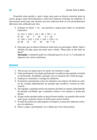 62 Smole, Diniz & Milani
Proponha uma partida e, após o jogo, peça para os alunos contarem para os
outros grupos como determinaram a soma dos números retirados do tabuleiro. É
interessante pedir para que anotem em seus cadernos dois ou três procedimentos
diferentes dos utilizados por eles.
5. Coloque os sinais + ou - nas parcelas a seguir para obter os resultados
indicados:
a) (11) + (10) + (4) + (8) + (9) = - 4
b) 10 16 5 20 4 = - 25
c) (18) + (14) + (15) + (16) + (33) = 0
d) 38 12 18 45 25 = 12
6. Peça para que os alunos reúnam-se mais uma vez para jogar o Matix. Após o
término do jogo, peça um texto com o título, “Dicas para se dar bem no
Matix”.
Variação: o tabuleiro pode ser reduzido para 6 x 6 ou 7 x 7 retirando-se
algumas das cartas numéricas.
REGRAS
1. Tira-se par ou ímpar para ver quem vai começar o jogo.
2. Cada participante (ou dupla participante) escolherá uma posição (vertical
ou horizontal). Escolhida a posição, esta se manterá até o final do jogo.
3. Começa-se retirando o coringa do tabuleiro.
4. O primeiro participante retira do tabuleiro um número da linha ou colu-
na do coringa (dependendo da posição que escolheu: vertical ou hori-
zontal).
5. Em seguida, o próximo tirará um número da linha ou coluna (dependendo
da posição escolhida) que o primeiro retirou o seu número e assim por
diante.
6. O jogo acaba quando todas as peças forem tiradas, ou quando não existir
mais peças naquela coluna ou linha para serem tiradas.
7. O total de pontos de cada jogador ou dupla é a soma dos números retira-
dos do tabuleiro.
8. Vence o jogo o participante ou a dupla que tiver mais pontos.
 