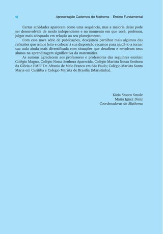 Certas atividades aparecem como uma sequência, mas a maioria delas pode
ser desenvolvida de modo independente e no momento em que você, professor,
julgar mais adequado em relação ao seu planejamento.
Com essa nova série de publicações, desejamos partilhar mais algumas das
reflexões que temos feito e colocar à sua disposição recursos para ajudá-lo a tornar
sua aula ainda mais diversificada com situações que desafiem e envolvam seus
alunos na aprendizagem significativa da matemática.
As autoras agradecem aos professores e professoras das seguintes escolas:
Colégio Magno, Colégio Nossa Senhora Aparecida, Colégio Marista Nossa Senhora
da Glória e EMEF Dr. Afranio de Melo Franco em São Paulo; Colégio Marista Santa
Maria em Curitiba e Colégio Marista de Brasília (Maristinha).
Kátia Stocco Smole
Maria Ignez Diniz
Coordenadoras do Mathema
vi Apresentação Cadernos do Mathema – Ensino Fundamental
 