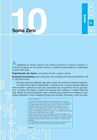 65
Jogos de Matemática de 6o
a 9o
Ano
10
Soma Zero
Ahabilidade de efetuar adições com números positivos e números negativos, o
conceito de oposto de um número inteiro e o cálculo mental podem ser explorados
a partir deste jogo.
Organização da classe: em grupos de dois a quatro alunos.
Recursos necessários: para cada grupo, são necessárias 40 cartas numeradas de -20
a +20 (sem o zero).
Este jogo pode ser utilizado logo após o início do estudo de números negativos.
As regras são de fácil compreensão e é possível que os alunos joguem algumas
vezes durante o período de uma aula. Sugerimos que, na primeira vez em que joga-
rem, os alunos não façam o registro das jogadas para enfatizar o caráter lúdico do
jogo. Depois de jogarem algumas vezes, proponha que registrem no caderno as ope-
rações realizadas e criem variações do jogo, por exemplo, alterando o valor da soma.
ANOS
6
o
7
o
8
o
9
o
 