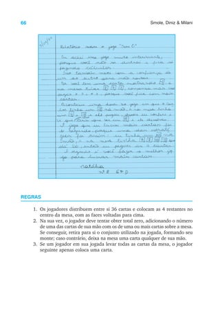66 Smole, Diniz & Milani
REGRAS
1. Os jogadores distribuem entre si 36 cartas e colocam as 4 restantes no
centro da mesa, com as faces voltadas para cima.
2. Na sua vez, o jogador deve tentar obter total zero, adicionando o número
de uma das cartas de sua mão com os de uma ou mais cartas sobre a mesa.
Se conseguir, retira para si o conjunto utilizado na jogada, formando seu
monte; caso contrário, deixa na mesa uma carta qualquer de sua mão.
3. Se um jogador em sua jogada levar todas as cartas da mesa, o jogador
seguinte apenas coloca uma carta.
 
