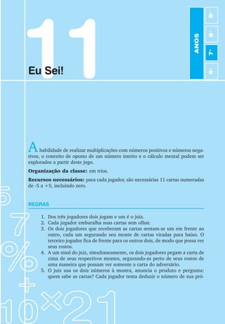 11
Eu Sei!
Ahabilidade de realizar multiplicações com números positivos e números nega-
tivos, o conceito de oposto de um número inteiro e o cálculo mental podem ser
explorados a partir deste jogo.
Organização da classe: em trios.
Recursos necessários: para cada jogador, são necessárias 11 cartas numeradas
de -5 a +5, incluindo zero.
REGRAS
1. Dos três jogadores dois jogam e um é o juiz.
2. Cada jogador embaralha suas cartas sem olhar.
3. Os dois jogadores que receberam as cartas sentam-se um em frente ao
outro, cada um segurando seu monte de cartas viradas para baixo. O
terceiro jogador fica de frente para os outros dois, de modo que possa ver
seus rostos.
4. A um sinal do juiz, simultaneamente, os dois jogadores pegam a carta de
cima de seus respectivos montes, segurando-as perto de seus rostos de
uma maneira que possam ver somente a carta do adversário.
5. O juiz usa os dois números à mostra, anuncia o produto e pergunta:
quem sabe as cartas? Cada jogador tenta deduzir o número de sua pró-
ANOS
6
o
7
o
8
o
9
o
 