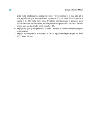 70 Smole, Diniz & Milani
pria carta analisando a carta do outro. Por exemplo: se o juiz diz -25 e
um jogador vê que a carta de seu oponente é 5, ele deve deduzir que sua
carta é -5. Ele pode fazer isso dividindo mentalmente o produto pelo
valor da carta do oponente, ou simplesmente pensando em qual é o nú-
mero que multiplicado por 5 resulta -25.
6. O jogador que gritar primeiro “Eu sei!” e disser o número correto pega as
duas cartas.
7. O jogo acaba quando acabarem as cartas e ganha o jogador que, ao final,
tiver mais cartas.
 
