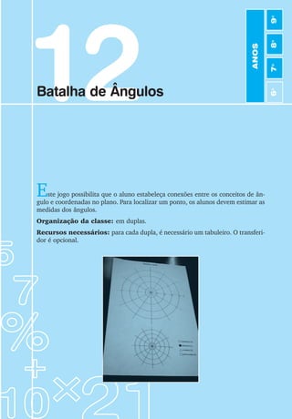 71
Jogos de Matemática de 6o
a 9o
Ano
12
Batalha de Ângulos
Este jogo possibilita que o aluno estabeleça conexões entre os conceitos de ân-
gulo e coordenadas no plano. Para localizar um ponto, os alunos devem estimar as
medidas dos ângulos.
Organização da classe: em duplas.
Recursos necessários: para cada dupla, é necessário um tabuleiro. O transferi-
dor é opcional.
ANOS
6
o
7
o
8
o
9
o
 