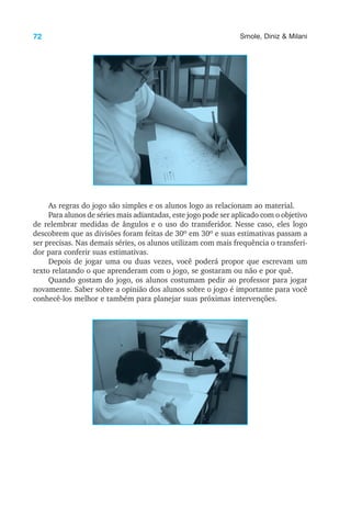 72 Smole, Diniz & Milani
As regras do jogo são simples e os alunos logo as relacionam ao material.
Para alunos de séries mais adiantadas, este jogo pode ser aplicado com o objetivo
de relembrar medidas de ângulos e o uso do transferidor. Nesse caso, eles logo
descobrem que as divisões foram feitas de 30º em 30º e suas estimativas passam a
ser precisas. Nas demais séries, os alunos utilizam com mais frequência o transferi-
dor para conferir suas estimativas.
Depois de jogar uma ou duas vezes, você poderá propor que escrevam um
texto relatando o que aprenderam com o jogo, se gostaram ou não e por quê.
Quando gostam do jogo, os alunos costumam pedir ao professor para jogar
novamente. Saber sobre a opinião dos alunos sobre o jogo é importante para você
conhecê-los melhor e também para planejar suas próximas intervenções.
 
