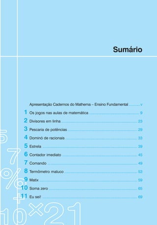 Sumário
Apresentação Cadernos do Mathema – Ensino Fundamental ...........v
Os jogos nas aulas de matemática ................................................ 9
Divisores em linha ......................................................................... 23
Pescaria de potências................................................................... 29
Dominó de racionais ..................................................................... 33
Estrela ........................................................................................... 39
Contador imediato ........................................................................ 45
Comando ...................................................................................... 49
Termômetro maluco ...................................................................... 53
Matix .............................................................................................. 59
Soma zero ..................................................................................... 65
Eu sei! ........................................................................................... 69
1
2
3
4
5
6
7
8
9
10
11
 