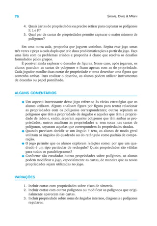 76 Smole, Diniz & Milani
4. Quais cartas de propriedades eu preciso retirar para capturar os polígonos
F, L e P?
5. Qual par de cartas de propriedades permite capturar o maior número de
polígonos?
Em uma outra aula, proponha que joguem sozinhos. Repita esse jogo umas
três vezes e peça a cada dupla que crie duas problematizações a partir do jogo. Faça
uma lista com os problemas criados e proponha à classe que resolva os desafios
formulados pelos grupos.
É possível ainda explorar o desenho de figuras. Nesse caso, após jogarem, os
alunos guardam as cartas de polígonos e ficam apenas com as de propriedade.
Cada jogador escolhe duas cartas de propriedade e tenta desenhar uma figura que
contenha ambas. Para realizar o desenho, os alunos podem utilizar instrumentos
de desenho ou papel pontilhado.
ALGUNS COMENTÁRIOS
N Um aspecto interessante desse jogo refere-se às várias estratégias que os
alunos utilizam. Alguns analisam figura por figura para tentar relacionar
as propriedades com os polígonos correspondentes; outros separam os
polígonos que têm a propriedade de ângulos e aqueles que têm a proprie-
dade de lados e, então, separam aqueles polígonos que têm ambas as pro-
priedades; outros analisam as propriedades e, sem tocar nas cartas de
polígonos, separam aquelas que correspondem às propriedades tiradas.
N Quando precisam decidir se um ângulo é reto, os alunos de modo geral
utilizam os ângulos do quadrado ou do retângulo como padrão de compa-
ração.
N O jogo permite que os alunos explorem relações como: por que um qua-
drado é um tipo particular de retângulo? Quais propriedades são válidas
para todos os paralelogramos?
N Conforme são estudadas outras propriedades sobre polígonos, os alunos
podem modificar o jogo, especialmente as cartas, de maneira que as novas
propriedades sejam utilizadas no jogo.
VARIAÇÕES
1. Incluir cartas com propriedades sobre eixos de simetria.
2. Incluir cartas com outros polígonos ou modificar os polígonos que origi-
nalmente aparecem nas cartas.
3. Incluir propriedade sobre soma de ângulos internos, diagonais e polígonos
regulares.
 