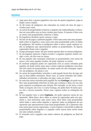 77
Jogos de Matemática de 6o
a 9o
Ano
REGRAS
1. Jogo para dois a quatro jogadores (no caso de quatro jogadores, joga-se
dupla contra dupla).
2. As 20 cartas de polígonos são colocadas no centro da área de jogo e
viradas para cima.
3. As cartas de propriedades relativas a ângulos são embaralhadas e coloca-
das em uma pilha com as faces viradas para baixo. O mesmo é feito com
as cartas com propriedades relativas a lados.
4. Os jogadores decidem quem começa o jogo.
5. Na sua vez de jogar, o primeiro jogador retira uma carta com uma proprie-
dade sobre os ângulos e uma carta com uma propriedade sobre os lados
de polígonos. Ele analisa os polígonos sobre a mesa e pode capturar to-
dos os polígonos que apresentarem ambas as propriedades. As figuras
capturadas ficam com o jogador.
6. O jogo prossegue assim, até que restem apenas dois ou menos polígonos.
7. Se um jogador capturar a figura errada e o jogador seguinte souber cor-
rigir o erro, ele fica com as cartas.
8. Se um jogador não conseguir relacionar as propriedades com cartas da
mesa e um outro jogador souber, ele pode capturar as cartas.
9. Se nenhum polígono puder ser capturado com as cartas retiradas pelo
jogador, ele pode retirar mais uma e tentar capturar polígonos com duas
das três cartas de propriedades. Se ainda assim ele não conseguir captu-
rar um polígono, ele passa a vez.
10. As cartas de propriedades retiradas a cada jogada ficam fora do jogo até
que as duas pilhas terminem. Nesse caso, as cartas retiradas são emba-
ralhadas novamente e colocadas em jogo, como no início.
11. Se uma das cartas retiradas pelo jogador for um Coringa, ele pode esco-
lher uma propriedade referente ao lado que conheça e dizer em voz alta
para capturar os polígonos que desejar. Por exemplo, se ele tirou a carta
Todos os ângulos são retos e a carta Coringa, ele pode dizer Os lados opos-
tos têm o mesmo tamanho. Nesse caso, captura todos os retângulos do
jogo.
12. Se um jogador tirar a carta Capture, ele pode capturar cartas de seu
oponente. Além disso, deve olhar as cartas já capturadas pelo seu opo-
nente e, sem selecionar uma outra carta, deve dizer uma propriedade
sobre lados e outra sobre ângulos e capturar todos os polígonos do seu
oponente que apresentarem essas duas propriedades. Se o oponente não
tem cartas para serem capturadas, a carta Capture é devolvida à pilha de
propriedades sobre ângulos e o jogador retira outras duas cartas como
em uma rodada normal.
13. O vencedor será o jogador com maior número de polígonos ao final do
jogo.
 
