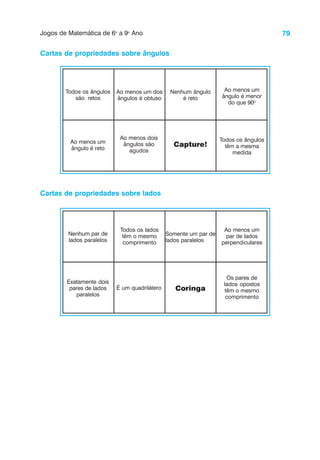79
Jogos de Matemática de 6o
a 9o
Ano
Cartas de propriedades sobre ângulos
Todos os ângulos
são retos
Ao menos um dos
ângulos é obtuso
Nenhum ângulo
é reto
Ao menos um
ângulo é menor
do que 90o
Ao menos um
ângulo é reto
Ao menos dois
ângulos são
agudos
Capture!
Todos os ângulos
têm a mesma
medida
Cartas de propriedades sobre lados
Nenhum par de
lados paralelos
Todos os lados
têm o mesmo
comprimento
Somente um par de
lados paralelos
Ao menos um
par de lados
perpendiculares
Exatamente dois
pares de lados
paralelos
É um quadrilátero Coringa
Os pares de
lados opostos
têm o mesmo
comprimento
 