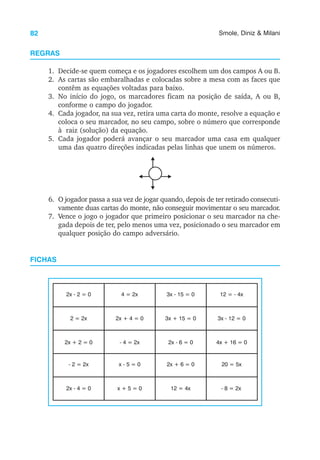 82 Smole, Diniz & Milani
REGRAS
1. Decide-se quem começa e os jogadores escolhem um dos campos A ou B.
2. As cartas são embaralhadas e colocadas sobre a mesa com as faces que
contêm as equações voltadas para baixo.
3. No início do jogo, os marcadores ficam na posição de saída, A ou B,
conforme o campo do jogador.
4. Cada jogador, na sua vez, retira uma carta do monte, resolve a equação e
coloca o seu marcador, no seu campo, sobre o número que corresponde
à raiz (solução) da equação.
5. Cada jogador poderá avançar o seu marcador uma casa em qualquer
uma das quatro direções indicadas pelas linhas que unem os números.
6. O jogador passa a sua vez de jogar quando, depois de ter retirado consecuti-
vamente duas cartas do monte, não conseguir movimentar o seu marcador.
7. Vence o jogo o jogador que primeiro posicionar o seu marcador na che-
gada depois de ter, pelo menos uma vez, posicionado o seu marcador em
qualquer posição do campo adversário.
FICHAS
2x - 2 = 0 4 = 2x 3x - 15 = 0 12 = - 4x
2 = 2x 2x + 4 = 0 3x + 15 = 0 3x - 12 = 0
2x + 2 = 0 - 4 = 2x 2x - 6 = 0 4x + 16 = 0
- 2 = 2x x - 5 = 0 2x + 6 = 0 20 = 5x
2x - 4 = 0 x + 5 = 0 12 = 4x - 8 = 2x
 