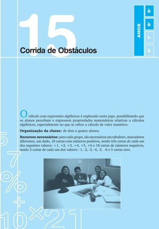 15
Corrida de Obstáculos
Ocálculo com expressões algébricas é explorado neste jogo, possibilitando que
os alunos percebam e expressem propriedades matemáticas relativas a cálculos
algébricos, especialmente no que se refere a cálculo de valor numérico.
Organização da classe: de dois a quatro alunos.
Recursos necessários: para cada grupo, são necessários um tabuleiro, marcadores
diferentes, um dado, 18 cartas com números positivos, sendo três cartas de cada um
dos seguintes valores: +1, +2, +3, +4, +5, +6 e 18 cartas de números negativos,
sendo 3 cartas de cada um dos valores: -1, -2, -3, -4, -5, -6 e 5 cartas zero.
Foto dos alunos do Glória jogando
ANOS
6
o
7
o
8
o
9
o
 