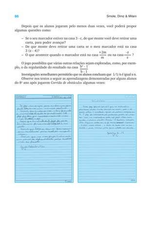 86 Smole, Diniz & Milani
Depois que os alunos jogaram pelo menos duas vezes, você poderá propor
algumas questões como:
– Se o seu marcador estiver na casa 3 - c, de que monte você deve retirar uma
carta, para poder avançar?
– De que monte devo retirar uma carta se o meu marcador está na casa
3 (z - 4)?
– O que acontece quando o marcador está na casa
O jogo possibilita que várias outras relações sejam exploradas, como, por exem-
plo, o da regularidade do resultado na casa
Investigações semelhantes permitirão que os alunos concluam que 1/1/n é igual a n.
Observe nos textos a seguir as aprendizagens demonstradas por alguns alunos
do 8o
ano após jogarem Corrida de obstáculos algumas vezes:
+2m
m
ou na casa
-z
z
?
b2
- 1
b - 1
 