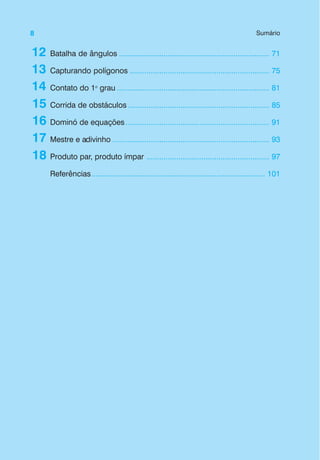 8 Sumário
12
13
14
15
16
17
18
Batalha de ângulos ....................................................................... 71
Capturando polígonos .................................................................. 75
Contato do 1o
grau ........................................................................ 81
Corrida de obstáculos................................................................... 85
Dominó de equações.................................................................... 91
Mestre e adivinho .......................................................................... 93
Produto par, produto ímpar .......................................................... 97
Referências.................................................................................. 101
 