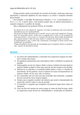 89
Jogos de Matemática de 6o
a 9o
Ano
O jogo permite ainda a introdução do conceito de função, sendo que cada casa
representa a expressão algébrica de uma função e as cartas o conjunto domínio
dessa função.
Por exemplo: a casa 2 a - 3 representa a função y = 2 a - 3 com domínio {x ∈
Z|-6 ≤ x ≤ 6}. A partir disso, você poderá propor que os alunos determinem o
conjunto imagem e o gráfico da função.
Veja o depoimento do professor Flávio, de Curitiba.
Os alunos do 8o
ano, depois de jogarem a Corrida de obstáculos três vezes fizeram
descobertas que me surpreenderam.
Um grupo de alunos descobriu que a casa e2
- e era a casa mais “poderosa” do jogo,
pois, se o marcador estiver nessa casa e o jogador tirar a carta -6, ele avançará 42
casas para frente e, com a carta -5, o avanço é de 30 casas. Desse modo, descobriram
que, quanto menor o valor da carta, maior é o número de casas que se avança.
O surpreendente é que, a partir daí, começaram a investigar se havia outras casas
“poderosas” no tabuleiro.
O jogo possibilitou um processo de investigação que os próprios alunos se propuse-
ram a partir da descoberta inicial.
REGRAS
1. As cartas são embaralhadas e colocadas nos respectivos lugares do tabu-
leiro viradas para baixo.
2. Os jogadores posicionam seus marcadores sobre o tabuleiro no ponto de
partida.
3. Cada jogador, na sua vez, lança o dado e avança o número de casas igual ao
número obtido no dado e retira uma carta de um dos montes à sua escolha.
4. Efetuam-se os cálculos e o resultado obtido indica o valor e o sentido do
movimento. Se for positivo, recua o número de casas correspondentes ao
número obtido. Se for zero, não se desloca.
5. Se o marcador cair em uma casa que contenha uma instrução, o jogador
deverá executá-la nessa mesma jogada.
6. Sempre que o jogador escolher um número que anule o denominador da
expressão, deverá voltar à casa de partida.
7. O vencedor é o jogador que completar em primeiro lugar duas voltas no
tabuleiro.
8. Caso um dos três montes de cartas esgote-se antes do final do jogo, então
as respectivas cartas devem ser embaralhadas e recolocadas no tabuleiro.
 