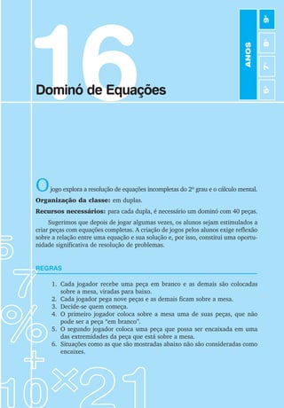 91
Jogos de Matemática de 6o
a 9o
Ano
16
Dominó de Equações
Ojogo explora a resolução de equações incompletas do 2º grau e o cálculo mental.
Organização da classe: em duplas.
Recursos necessários: para cada dupla, é necessário um dominó com 40 peças.
Sugerimos que depois de jogar algumas vezes, os alunos sejam estimulados a
criar peças com equações completas. A criação de jogos pelos alunos exige reflexão
sobre a relação entre uma equação e sua solução e, por isso, constitui uma oportu-
nidade significativa de resolução de problemas.
REGRAS
1. Cada jogador recebe uma peça em branco e as demais são colocadas
sobre a mesa, viradas para baixo.
2. Cada jogador pega nove peças e as demais ficam sobre a mesa.
3. Decide-se quem começa.
4. O primeiro jogador coloca sobre a mesa uma de suas peças, que não
pode ser a peça “em branco”.
5. O segundo jogador coloca uma peça que possa ser encaixada em uma
das extremidades da peça que está sobre a mesa.
6. Situações como as que são mostradas abaixo não são consideradas como
encaixes.
ANOS
6
o
7
o
8
o
9
o
 