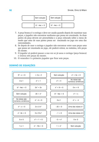 92 Smole, Diniz & Milani
7. A peça branca é o coringa e deve ser usada quando depois de examinar suas
peças, o jogador não encontrar nenhuma que possa ser encaixada. As duas
partes da peça devem ser preenchidas e a peça colocada sobre a mesa de
modo que uma de suas partes possa ser encaixada no jogo em uma das
extremidades.
8. Se depois de usar o coringa o jogador não encontrar entre suas peças uma
que possa ser encaixada no jogo, ele poderá retirar, no máximo, três peças
do monte.
9. O jogador só poderá passar a sua vez se já usou o coringa (peça branca)
e retirou três peças do monte.
10. O vencedor é o primeiro jogador que ficar sem peças.
DOMINÓ DE EQUAÇÕES
X2
- x = 0 + 2 e - 2 Sem solução x2
+ 3x = 0
0 e 1 x2
= 1 x2
= 4
As raízes são
números simétricos
b2
- 4ac < 0 2x2
= 2x x2
+ 9 = 0 0 e + 6
Sem solução 25 = x2
b2
- 4ac < 0 x2
= x
As raízes são
números simétricos x2
- 4 = 0 0 e 1 x2
= - 4
x2
- x = 0 2 e -2 x2
- 25 = 0 Uma das raízes é 1
x2
- 6x = 0 0 e 10 x2
- 1 = 0 Uma das raízes é 3
5 e -5 x2
+ 1 = 0 - 5 = x2
0 e -3
1 e -1 x2
- 10x = 0 1 = x2
Sem solução
Sem solução Sem solução
b2
- 4ac < 0 b2
- 4ac < 0
 