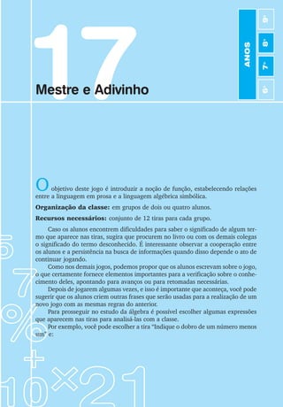 93
Jogos de Matemática de 6o
a 9o
Ano
17
Mestre e Adivinho
Oobjetivo deste jogo é introduzir a noção de função, estabelecendo relações
entre a linguagem em prosa e a linguagem algébrica simbólica.
Organização da classe: em grupos de dois ou quatro alunos.
Recursos necessários: conjunto de 12 tiras para cada grupo.
Caso os alunos encontrem dificuldades para saber o significado de algum ter-
mo que aparece nas tiras, sugira que procurem no livro ou com os demais colegas
o significado do termo desconhecido. É interessante observar a cooperação entre
os alunos e a persistência na busca de informações quando disso depende o ato de
continuar jogando.
Como nos demais jogos, podemos propor que os alunos escrevam sobre o jogo,
o que certamente fornece elementos importantes para a verificação sobre o conhe-
cimento deles, apontando para avanços ou para retomadas necessárias.
Depois de jogarem algumas vezes, e isso é importante que aconteça, você pode
sugerir que os alunos criem outras frases que serão usadas para a realização de um
novo jogo com as mesmas regras do anterior.
Para prosseguir no estudo da álgebra é possível escolher algumas expressões
que aparecem nas tiras para analisá-las com a classe.
Por exemplo, você pode escolher a tira “Indique o dobro de um número menos
um” e:
ANOS
6
o
7
o
8
o
9
o
 