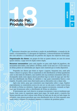97
Jogos de Matemática de 6o
a 9o
Ano
18
Produto Par,
Produto Ímpar
Apresentar situações que envolvam a noção de probabilidade, a tomada de de-
cisões, o levantamento e a checagem de hipóteses, o desenvolvimento de habilida-
des com cálculos e a identificação de padrões são alguns dos objetivos deste jogo.
Organização da classe: em grupos de dois ou quatro alunos; no caso de serem
quatro alunos, o jogo será de dupla contra dupla.
Recursos necessários: para cada jogador ou para cada dupla de jogadores, são
necessários dois dados, uma tabela e 24 fichas, sendo 12 de uma cor e 12 de outra cor.
As fichas podem ser substituídas por algum outro material que se tenha disponível.
Proponha aos alunos que leiam as regras e joguem. Enquanto isso, ande pela
classe e observe os grupos. Não se surpreenda se eles distribuírem as fichas igualmente
entre os dois lados do tabuleiro, mas também não teça nenhum comentário sobre isso.
Acompanhe ainda como alguns alunos percebem logo no início do jogo que não fize-
ram boa distribuição das fichas no tabuleiro e veja quais comentários fazem a esse
respeito. Se puder, anote essas observações para as discussões com a classe toda.
Após esse início, peça que comentem suas impressões sobre o jogo. Explore
especialmente os comentários acerca de este ser ou não justo e sobre outra forma
de dividir as fichas no tabuleiro. Sugira que joguem novamente, testando as hipó-
teses que levantaram sobre a distribuição de fichas no tabuleiro.
É interessante que você observe os grupos novamente e veja as mudanças que
fazem, bem como se organizam agora para jogar. De modo geral, a maioria dos
alunos percebe que deve colocar mais fichas no lado par do que no lado ímpar do
tabuleiro, mas poucos percebem que essa distribuição deve ser feita segundo uma
razão entre o número de produtos ímpares e o número de produtos pares.
ANOS
6
o
7
o
8
o
9
o
 