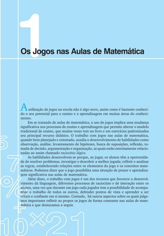 Autilização de jogos na escola não é algo novo, assim como é bastante conheci-
do o seu potencial para o ensino e a aprendizagem em muitas áreas do conheci-
mento.
Em se tratando de aulas de matemática, o uso de jogos implica uma mudança
significativa nos processos de ensino e aprendizagem que permite alterar o modelo
tradicional de ensino, que muitas vezes tem no livro e em exercícios padronizados
seu principal recurso didático. O trabalho com jogos nas aulas de matemática,
quando bem planejado e orientado, auxilia o desenvolvimento de habilidades como
observação, análise, levantamento de hipóteses, busca de suposições, reflexão, to-
mada de decisão, argumentação e organização, as quais estão estreitamente relacio-
nadas ao assim chamado raciocínio lógico.
As habilidades desenvolvem-se porque, ao jogar, os alunos têm a oportunida-
de de resolver problemas, investigar e descobrir a melhor jogada; refletir e analisar
as regras, estabelecendo relações entre os elementos do jogo e os conceitos mate-
máticos. Podemos dizer que o jogo possibilita uma situação de prazer e aprendiza-
gem significativa nas aulas de matemática.
Além disso, o trabalho com jogos é um dos recursos que favorece o desenvol-
vimento da linguagem, diferentes processos de raciocínio e de interação entre os
alunos, uma vez que durante um jogo cada jogador tem a possibilidade de acompa-
nhar o trabalho de todos os outros, defender pontos de vista e aprender a ser
crítico e confiante em si mesmo. Contudo, há outros aspectos sobre os quais julga-
mos importante refletir ao propor os jogos de forma constante nas aulas de mate-
mática e que destacamos a seguir.
1
Os Jogos nas Aulas de Matemática
 