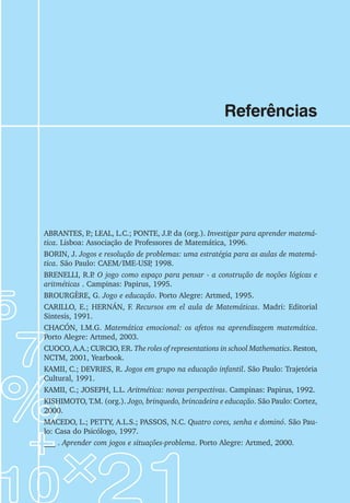 101
Jogos de Matemática de 6o
a 9o
Ano
Referências
ABRANTES, P
.; LEAL, L.C.; PONTE, J.P
. da (org.). Investigar para aprender matemá-
tica. Lisboa: Associação de Professores de Matemática, 1996.
BORIN, J. Jogos e resolução de problemas: uma estratégia para as aulas de matemá-
tica. São Paulo: CAEM/IME-USP
, 1998.
BRENELLI, R.P
. O jogo como espaço para pensar - a construção de noções lógicas e
aritméticas . Campinas: Papirus, 1995.
BROURGÈRE, G. Jogo e educação. Porto Alegre: Artmed, 1995.
CARILLO, E.; HERNÁN, F. Recursos em el aula de Matemáticas. Madri: Editorial
Sintesis, 1991.
CHACÓN, I.M.G. Matemática emocional: os afetos na aprendizagem matemática.
Porto Alegre: Artmed, 2003.
CUOCO, A.A.; CURCIO, F.R. The roles of representations in school Mathematics. Reston,
NCTM, 2001, Yearbook.
KAMII, C.; DEVRIES, R. Jogos em grupo na educação infantil. São Paulo: Trajetória
Cultural, 1991.
KAMII, C.; JOSEPH, L.L. Aritmética: novas perspectivas. Campinas: Papirus, 1992.
KISHIMOTO, T.M. (org.). Jogo, brinquedo, brincadeira e educação. São Paulo: Cortez,
2000.
MACEDO, L.; PETTY, A.L.S.; PASSOS, N.C. Quatro cores, senha e dominó. São Pau-
lo: Casa do Psicólogo, 1997.
___ . Aprender com jogos e situações-problema. Porto Alegre: Artmed, 2000.
 