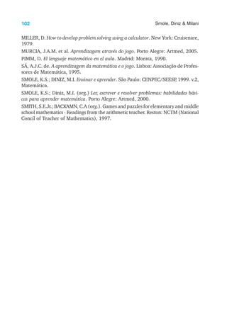 102 Smole, Diniz & Milani
MILLER, D. How to develop problem solving using a calculator. New York: Cruisenare,
1979.
MURCIA, J.A.M. et al. Aprendizagem através do jogo. Porto Alegre: Artmed, 2005.
PIMM, D. El lenguaje matemático en el aula. Madrid: Morata, 1990.
SÁ, A.J.C. de. A aprendizagem da matemática e o jogo. Lisboa: Associação de Profes-
sores de Matemática, 1995.
SMOLE, K.S.; DINIZ, M.I. Ensinar e aprender. São Paulo: CENPEC/SEESP
, 1999. v.2,
Matemática.
SMOLE, K.S.; Diniz, M.I. (org.) Ler, escrever e resolver problemas: habilidades bási-
cas para aprender matemática. Porto Alegre: Artmed, 2000.
SMITH, S.E.Jr.; BACKAMN, C.A (org.). Games and puzzles for elementary and middle
school mathematics - Readings from the arithmetic teacher. Reston: NCTM (National
Concil of Teacher of Mathematics), 1997.
 