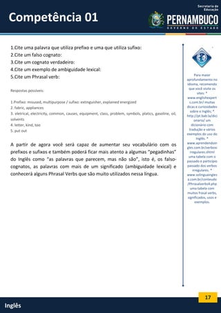 17
Inglês
1.Cite uma palavra que utiliza prefixo e uma que utiliza sufixo:
2.Cite um falso cognato:
3.Cite um cognato verdadeiro:
4.Cite um exemplo de ambiguidade lexical:
5.Cite um Phrasal verb:
Respostas possíveis:
1.Prefixo: misused, multipurpose / sufixo: extinguisher, explained energized
2. fabric, appliances
3. eletrical, electricity, common, causes, equipment, class, problem, symbols, platics, gasoline, oil,
solvents
4. letter, kind, too
5. put out
A partir de agora você será capaz de aumentar seu vocabulário com os
prefixos e sufixos e também poderá ficar mais atento a algumas “pegadinhas”
do Inglês como “as palavras que parecem, mas não são”, isto é, os falso-
cognatos, as palavras com mais de um significado (ambiguidade lexical) e
conhecerá alguns Phrasal Verbs que são muito utilizados nessa língua.
Para maior
aprofundamento no
idioma, recomendo
que você visite os
sites: *
www.englishexpert
s.com.br/ muitas
dicas e curiosidades
sobre o Inglês; *
http://pt.bab.la/dici
onario/ um
dicionário com
tradução e vários
exemplos do uso do
Inglês. *
www.aprendendoin
gles.com.br/verbosi
rregulares.shtml
uma tabela com o
passado e particípio
passado dos verbos
irregulares. *
www.solinguaingles
a.com.br/conteudo
/Phrasalverbs4.php
uma tabela com
muitos frasal verbs,
significados, usos e
exemplos.
Competência 01
 