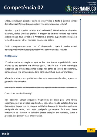 19
Inglês
Então, conseguem perceber como só observando o texto é possível extrair
dele algumas informações que podem vir a ser úteis na sua leitura?
Sem ler, o que é possível ser dito acerca do texto? Primeiramente, olhando a
estrutura, temos um título grande. A imagem de um rio e floresta nos remete
à ideia de que deve ser sobre a Amazônia. E olhando superficialmente para o
texto observamos vários números e nomes de países.
Então conseguem perceber como só observando o texto é possível extrair
dele algumas informações que podem vir a ser úteis na sua leitura?
2.3 Skimming
“Consiste numa estratégia na qual se faz uma leitura superficial do texto.
Analisa-se tão somente um sentido geral, sem se ater a uma informação
específica. São levantados apenas os aspectos gerais do texto e de sua leitura,
para que com isso se tenha uma base para uma leitura mais aprofundada.
Não existe uma preocupação em saber exatamente os detalhes, apenas as
generalidades do texto.”
Fonte:http://pt.slideshare.net/matecomlimao/apostila-de-ingls-instrumental-com-textos-complementares
Como fazer uso do skimming?
Nós podemos utilizar pequenos fragmentos do texto para uma leitura
superficial, sem se prender aos detalhes. Inicie observando as fotos, figuras e
ilustrações, depois veja os títulos e subtítulos. Procure ler também o primeiro
parágrafo do texto, pois esse parágrafo geralmente fará uma breve
introdução ao assunto, e também preste atenção em números, datas e
gráficos, que possam estar em destaque.
Competência 02
 