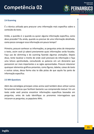 21
Inglês
2.4 Scanning
É a técnica utilizada para procurar uma informação mais específica sobre o
conteúdo do texto.
Então, a questão é: e quando eu quiser alguma informação específica, como
devo proceder? Ou ainda, quando eu precisar de uma informação detalhada,
como posso conseguir essa informação em pouco tempo?
Primeiro, procure conhecer as informações, as perguntas antes de interpretar
o texto, assim você já saberá previamente quais informações serão focadas.
Faça uso do skimming e do scanning fazendo algumas anotações. Depois
disso, tente localizar o trecho de onde você precisará da informação e faça
uma leitura aprofundada, consultando as palavras em um dicionário que
parecerem ser mais importantes e as siglas apresentadas. Procure relacionar
quaisquer elementos gráficos presentes, como figuras, tabelas, caixas de texto
e outras coisas, dessa forma elas te dão pistas de que aquilo faz parte da
informação específica.
2.5 Wh Questions
Além das estratégias principais vistas acima você também deve utilizar outras
ferramentas básicas que facilitam bastante sua compreensão textual. Em um
texto onde você precisa encontrar informações específicas baseadas em
perguntas, antes de tudo identifique os pronomes interrogativos que
iniciaram as perguntas, os populares WHs.
Competência 02
 