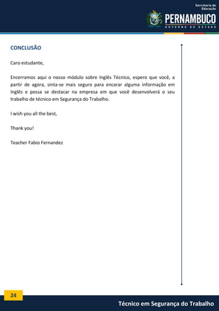 24
Técnico em Segurança do Trabalho
CONCLUSÃO
Caro estudante,
Encerramos aqui o nosso módulo sobre Inglês Técnico, espero que você, a
partir de agora, sinta-se mais seguro para encarar alguma informação em
Inglês e possa se destacar na empresa em que você desenvolverá o seu
trabalho de técnico em Segurança do Trabalho.
I wish you all the best,
Thank you!
Teacher Fabio Fernandez
 